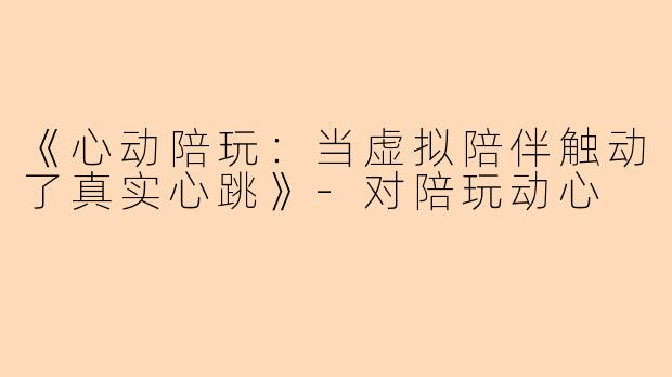 《心动陪玩:当虚拟陪伴触动了真实心跳》
