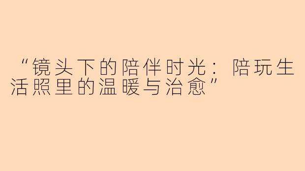 “镜头下的陪伴时光：陪玩生活照里的温暖与治愈”