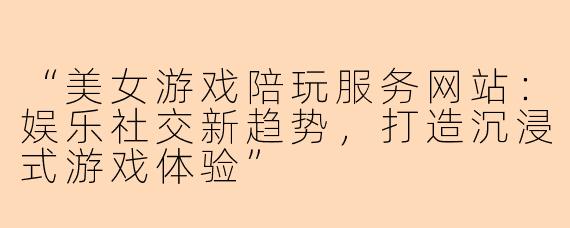 “美女游戏陪玩服务网站：娱乐社交新趋势，打造沉浸式游戏体验”