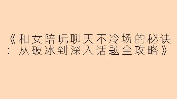 《和女陪玩聊天不冷场的秘诀：从破冰到深入话题全攻略》