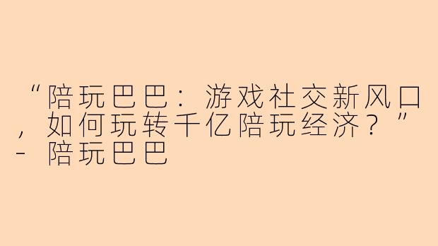 “陪玩巴巴：游戏社交新风口，如何玩转千亿陪玩经济？”-陪玩巴巴