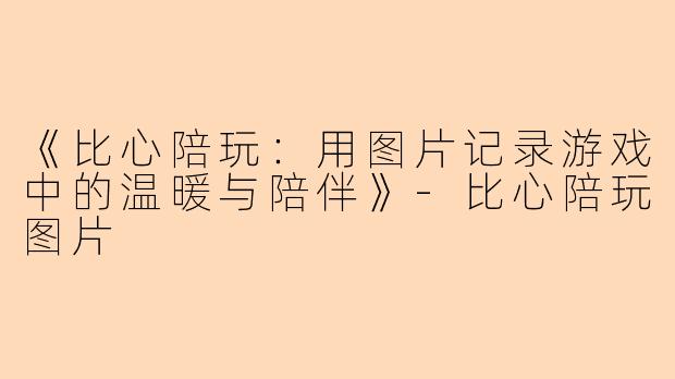 《比心陪玩:用图片记录游戏中的温暖与陪伴》