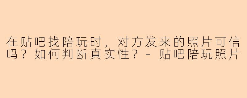 在贴吧找陪玩时，对方发来的照片可信吗？如何判断真实性？-贴吧陪玩照片