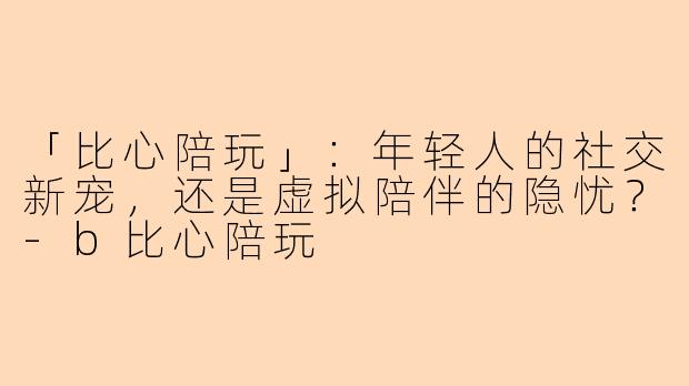 「比心陪玩」：年轻人的社交新宠，还是虚拟陪伴的隐忧？-b比心陪玩