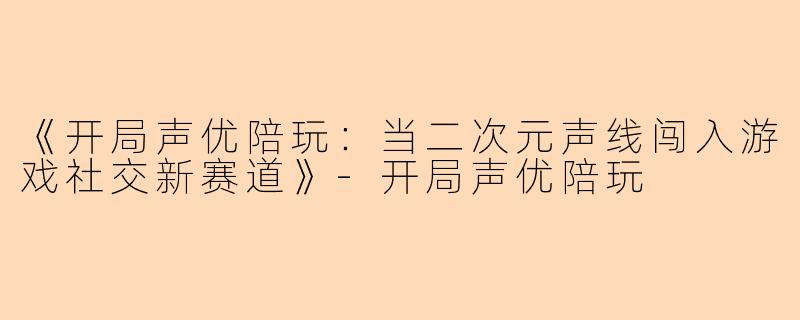 《开局声优陪玩：当二次元声线闯入游戏社交新赛道》-开局声优陪玩