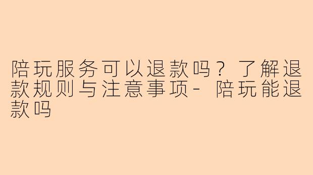 陪玩服务可以退款吗？了解退款规则与注意事项-陪玩能退款吗