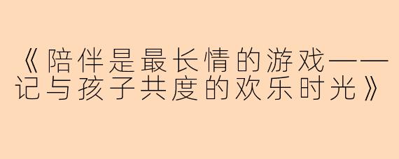 《陪伴是最长情的游戏——记与孩子共度的欢乐时光》