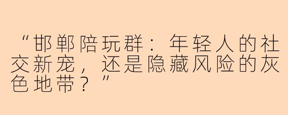 “邯郸陪玩群：年轻人的社交新宠，还是隐藏风险的灰色地带？”