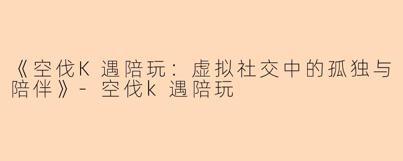 《空伐K遇陪玩：虚拟社交中的孤独与陪伴》-空伐k遇陪玩