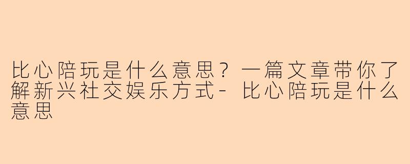 比心陪玩是什么意思？一篇文章带你了解新兴社交娱乐方式-比心陪玩是什么意思