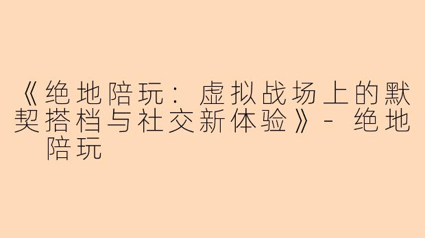 《绝地陪玩：虚拟战场上的默契搭档与社交新体验》-绝地 陪玩