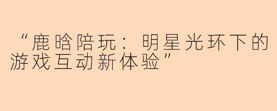 “鹿晗陪玩：明星光环下的游戏互动新体验”