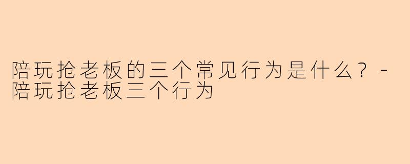 陪玩抢老板的三个常见行为是什么？-陪玩抢老板三个行为