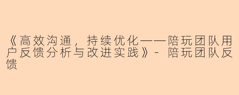 《高效沟通，持续优化——陪玩团队用户反馈分析与改进实践》-陪玩团队反馈