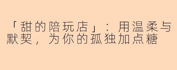 「甜的陪玩店」：用温柔与默契，为你的孤独加点糖
