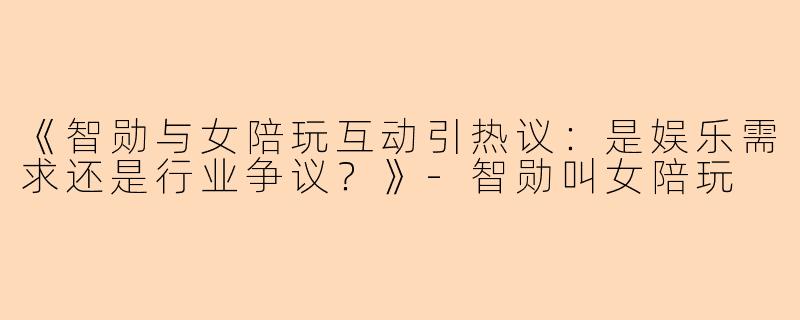 《智勋与女陪玩互动引热议：是娱乐需求还是行业争议？》-智勋叫女陪玩