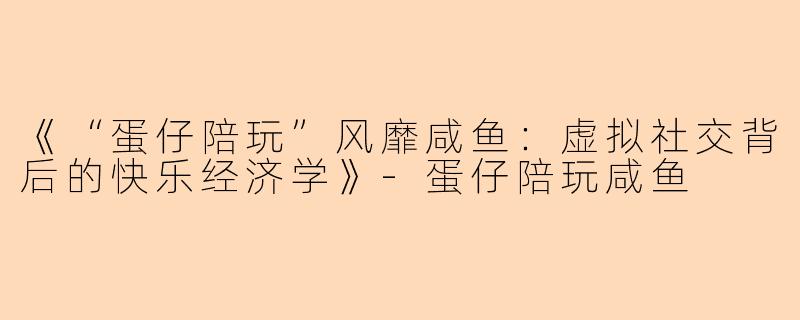 《“蛋仔陪玩”风靡咸鱼：虚拟社交背后的快乐经济学》-蛋仔陪玩咸鱼