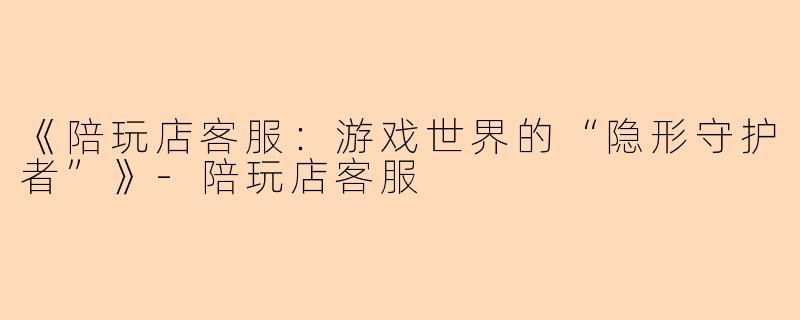 《陪玩店客服：游戏世界的“隐形守护者”》-陪玩店客服