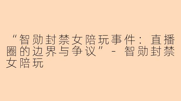 “智勋封禁女陪玩事件：直播圈的边界与争议”-智勋封禁女陪玩