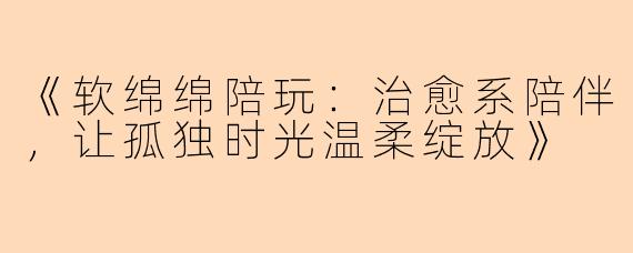 《软绵绵陪玩：治愈系陪伴，让孤独时光温柔绽放》