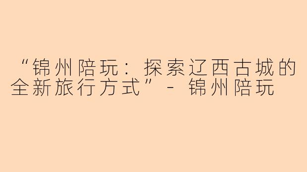 “锦州陪玩：探索辽西古城的全新旅行方式”-锦州陪玩