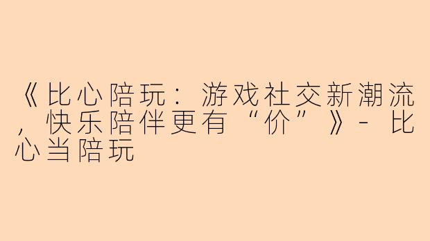 《比心陪玩：游戏社交新潮流，快乐陪伴更有“价”》-比心当陪玩