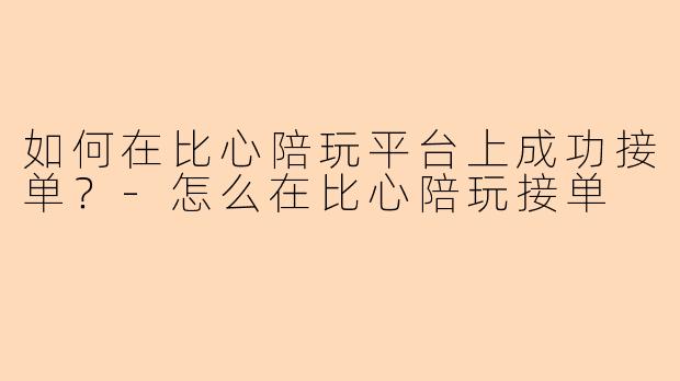 如何在比心陪玩平台上成功接单？-怎么在比心陪玩接单