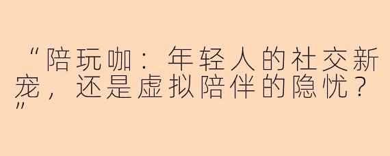 “陪玩咖：年轻人的社交新宠，还是虚拟陪伴的隐忧？”