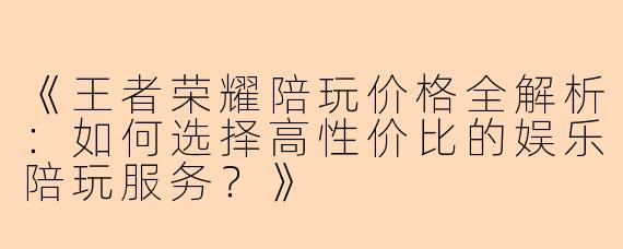《王者荣耀陪玩价格全解析：如何选择高性价比的娱乐陪玩服务？》