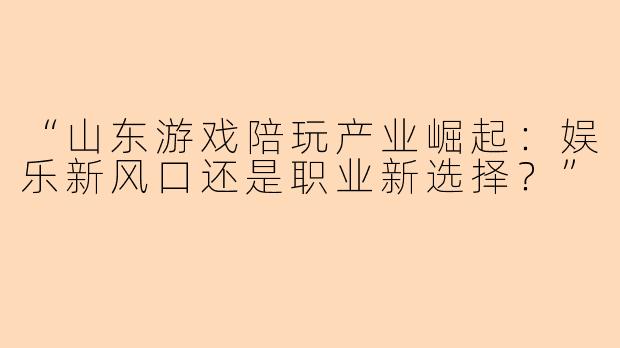 “山东游戏陪玩产业崛起：娱乐新风口还是职业新选择？”