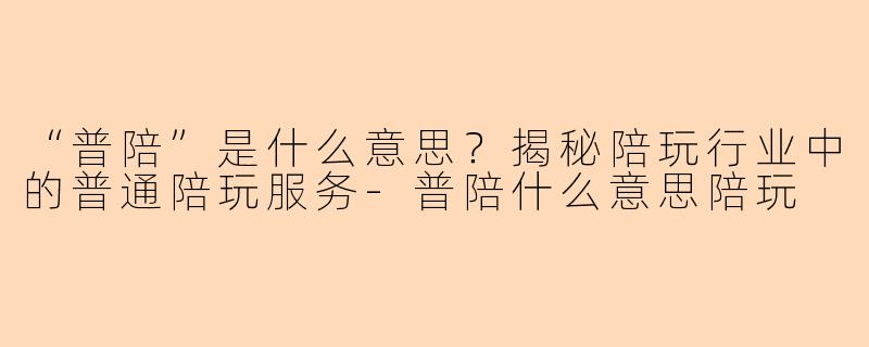 “普陪”是什么意思？揭秘陪玩行业中的普通陪玩服务-普陪什么意思陪玩