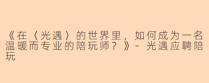 《在〈光遇〉的世界里，如何成为一名温暖而专业的陪玩师？》-光遇应聘陪玩