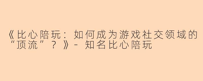 《比心陪玩：如何成为游戏社交领域的“顶流”？》-知名比心陪玩
