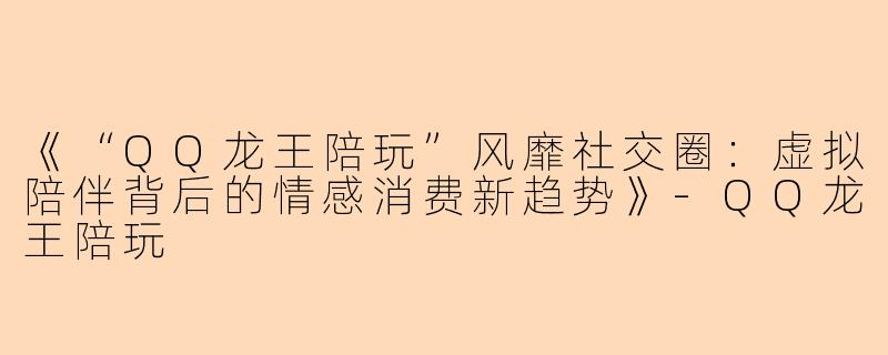 《“QQ龙王陪玩”风靡社交圈：虚拟陪伴背后的情感消费新趋势》-QQ龙王陪玩