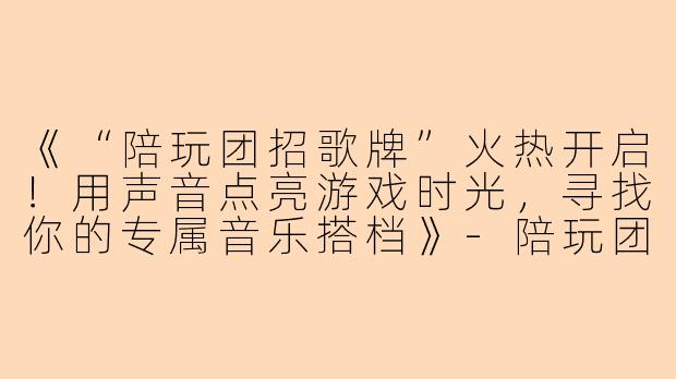 《“陪玩团招歌牌”火热开启！用声音点亮游戏时光，寻找你的专属音乐搭档》-陪玩团招歌牌