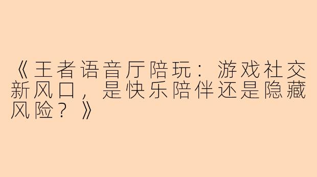 《王者语音厅陪玩：游戏社交新风口，是快乐陪伴还是隐藏风险？》