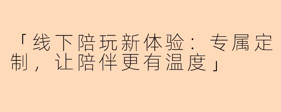 「线下陪玩新体验：专属定制，让陪伴更有温度」