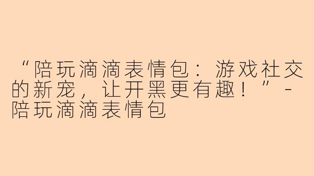“陪玩滴滴表情包：游戏社交的新宠，让开黑更有趣！”-陪玩滴滴表情包