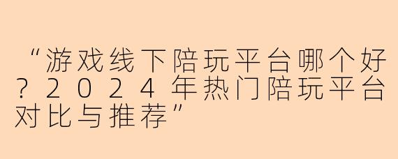 “游戏线下陪玩平台哪个好？2024年热门陪玩平台对比与推荐”