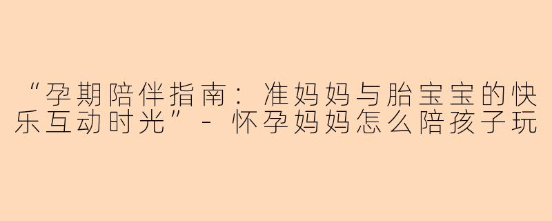 “孕期陪伴指南：准妈妈与胎宝宝的快乐互动时光”-怀孕妈妈怎么陪孩子玩