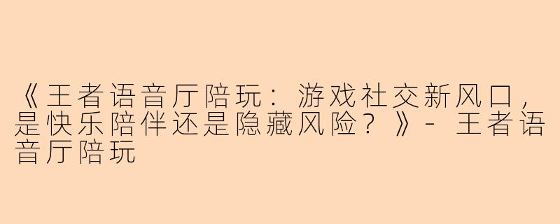 《王者语音厅陪玩：游戏社交新风口，是快乐陪伴还是隐藏风险？》-王者语音厅陪玩