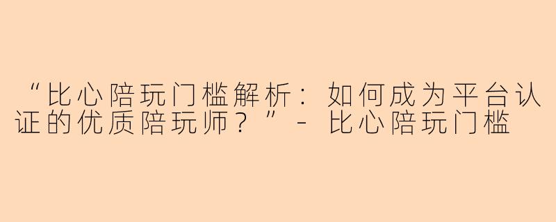 “比心陪玩门槛解析：如何成为平台认证的优质陪玩师？”-比心陪玩门槛
