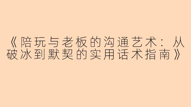 《陪玩与老板的沟通艺术：从破冰到默契的实用话术指南》