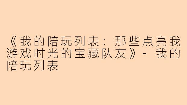 《我的陪玩列表：那些点亮我游戏时光的宝藏队友》-我的陪玩列表