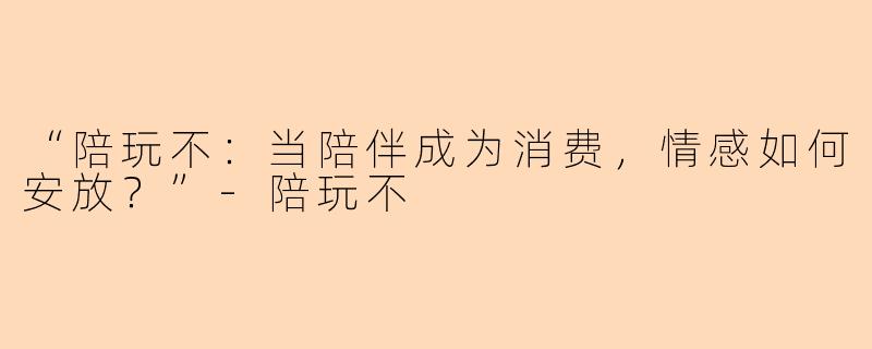 “陪玩不：当陪伴成为消费，情感如何安放？”-陪玩不