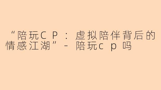 “陪玩CP：虚拟陪伴背后的情感江湖”-陪玩cp吗