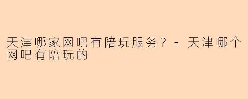 天津哪家网吧有陪玩服务？-天津哪个网吧有陪玩的