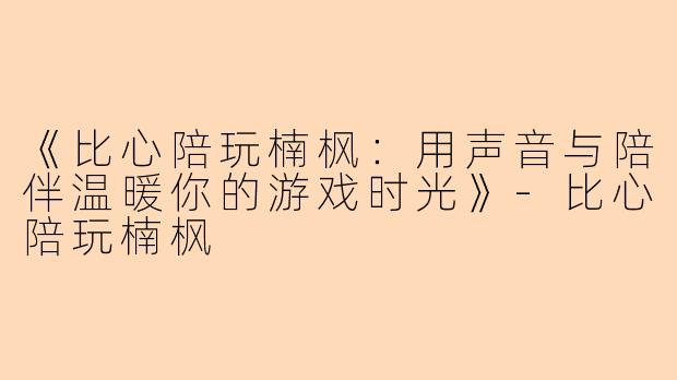 《比心陪玩楠枫：用声音与陪伴温暖你的游戏时光》-比心陪玩楠枫