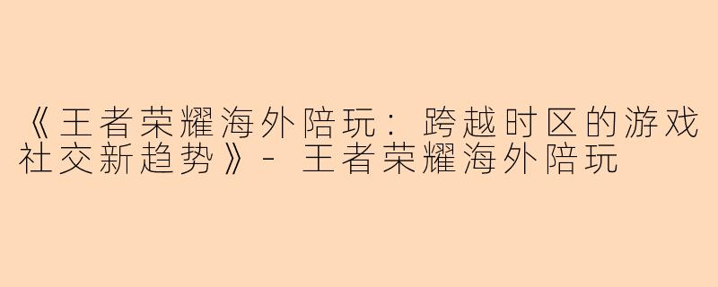 《王者荣耀海外陪玩：跨越时区的游戏社交新趋势》-王者荣耀海外陪玩