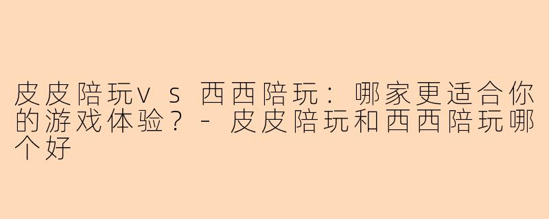 皮皮陪玩vs西西陪玩：哪家更适合你的游戏体验？-皮皮陪玩和西西陪玩哪个好